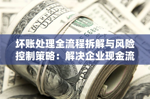 武汉坏账处理全流程拆解与风险控制策略：解决企业现金流顽疾的实战指南