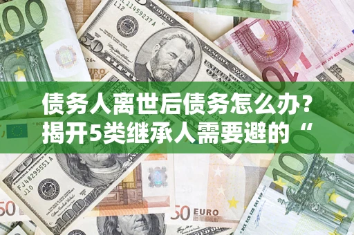 武汉债务人离世后债务怎么办？揭开5类继承人需要避的“坑”