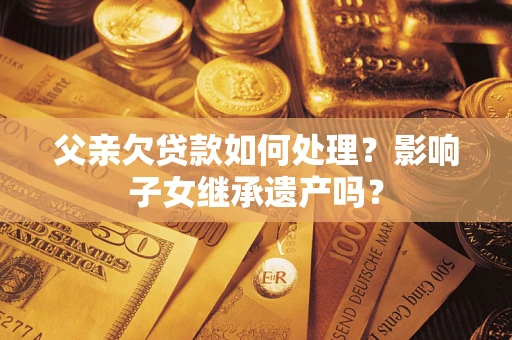 武汉父亲欠贷款如何处理?影响子女继承遗产吗? 武汉父亲欠贷款如何处理?影响子女继承遗产吗?