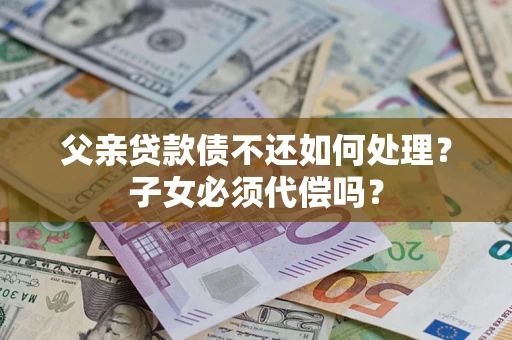 武汉父亲贷款债不还如何处理？子女必须代偿吗？